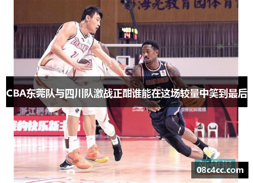 CBA东莞队与四川队激战正酣谁能在这场较量中笑到最后